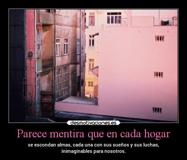 Parece mentira que en cada hogar - se escondan almas, cada una con sus sueños y sus luchas,
inimaginables para nosotros.