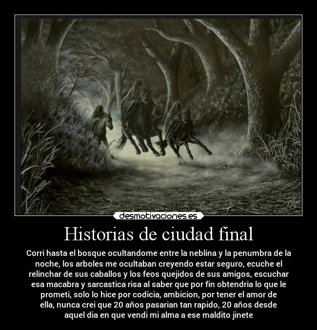 Historias de ciudad final - Corri hasta el bosque ocultandome entre la neblina y la penumbra de la
noche, los arboles me ocultaban creyendo estar seguro, ecuche el
relinchar de sus caballos y los feos quejidos de sus amigos, escuchar
esa macabra y sarcastica risa al saber que por fin obtendria lo que le
prometi, solo lo hice por codicia, ambicion, por tener el amor de
ella, nunca crei que 20 años pasarian tan rapido, 20 años desde
aquel dia en que vendi mi alma a ese maldito jinete