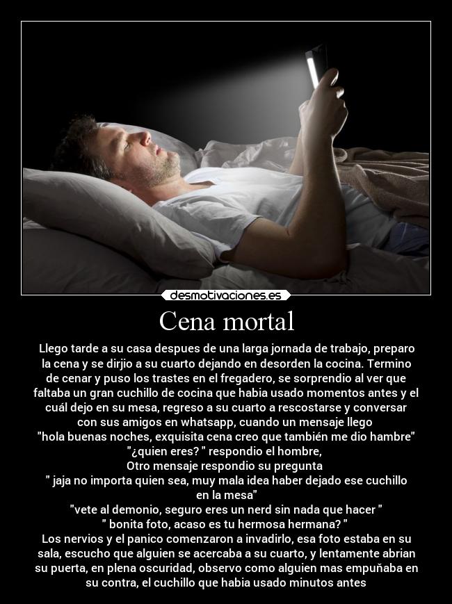 Cena mortal - Llego tarde a su casa despues de una larga jornada de trabajo, preparo
la cena y se dirjio a su cuarto dejando en desorden la cocina. Termino
de cenar y puso los trastes en el fregadero, se sorprendio al ver que
faltaba un gran cuchillo de cocina que habia usado momentos antes y el
cuál dejo en su mesa, regreso a su cuarto a rescostarse y conversar
con sus amigos en whatsapp, cuando un mensaje llego
hola buenas noches, exquisita cena creo que también me dio hambre
¿quien eres? respondio el hombre,
Otro mensaje respondio su pregunta
jaja no importa quien sea, muy mala idea haber dejado ese cuchillo
en la mesa
vete al demonio, seguro eres un nerd sin nada que hacer
bonita foto, acaso es tu hermosa hermana?
Los nervios y el panico comenzaron a invadirlo, esa foto estaba en su
sala, escucho que alguien se acercaba a su cuarto, y lentamente abrian
su puerta, en plena oscuridad, observo como alguien mas empuňaba en
su contra, el cuchillo que habia usado minutos antes