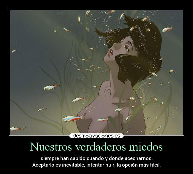 Nuestros verdaderos miedos - siempre han sabido cuando y donde acecharnos.
Aceptarlo es inevitable, intentar huir; la opción más fácil.