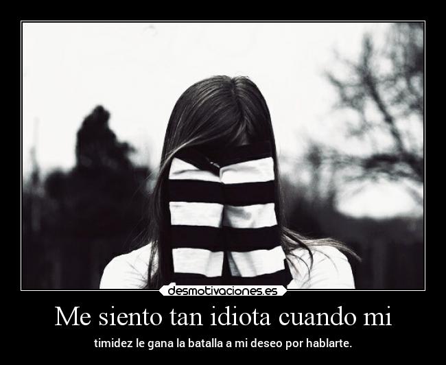 Me siento tan idiota cuando mi - timidez le gana la batalla a mi deseo por hablarte.