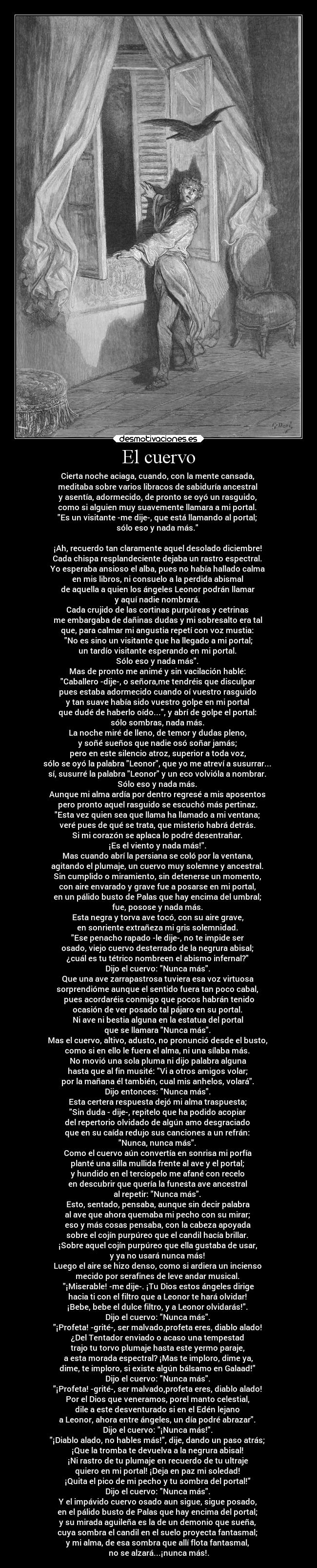 El cuervo - Cierta noche aciaga, cuando, con la mente cansada,
meditaba sobre varios libracos de sabiduría ancestral
y asentía, adormecido, de pronto se oyó un rasguido,
como si alguien muy suavemente llamara a mi portal.
Es un visitante -me dije-, que está llamando al portal;
sólo eso y nada más.
¡Ah, recuerdo tan claramente aquel desolado diciembre!
Cada chispa resplandeciente dejaba un rastro espectral.
Yo esperaba ansioso el alba, pues no había hallado calma
en mis libros, ni consuelo a la perdida abismal
de aquella a quien los ángeles Leonor podrán llamar
y aquí nadie nombrará.
Cada crujido de las cortinas purpúreas y cetrinas
me embargaba de dañinas dudas y mi sobresalto era tal
que, para calmar mi angustia repetí con voz mustia:
No es sino un visitante que ha llegado a mi portal;
un tardío visitante esperando en mi portal.
Sólo eso y nada más.
Mas de pronto me animé y sin vacilación hablé:
Caballero -dije-, o señora,me tendréis que disculpar
pues estaba adormecido cuando oí vuestro rasguido
y tan suave había sido vuestro golpe en mi portal
que dudé de haberlo oído..., y abrí de golpe el portal:
sólo sombras, nada más.
La noche miré de lleno, de temor y dudas pleno,
y soñé sueños que nadie osó soñar jamás;
pero en este silencio atroz, superior a toda voz,
sólo se oyó la palabra Leonor, que yo me atreví a susurrar...
sí, susurré la palabra Leonor y un eco volvióla a nombrar.
Sólo eso y nada más.
Aunque mi alma ardía por dentro regresé a mis aposentos
pero pronto aquel rasguido se escuchó más pertinaz.
Esta vez quien sea que llama ha llamado a mi ventana;
veré pues de qué se trata, que misterio habrá detrás.
Si mi corazón se aplaca lo podré desentrañar.
¡Es el viento y nada más!.
Mas cuando abrí la persiana se coló por la ventana,
agitando el plumaje, un cuervo muy solemne y ancestral.
Sin cumplido o miramiento, sin detenerse un momento,
con aire envarado y grave fue a posarse en mi portal,
en un pálido busto de Palas que hay encima del umbral;
fue, posose y nada más.
Esta negra y torva ave tocó, con su aire grave,
en sonriente extrañeza mi gris solemnidad.
Ese penacho rapado -le dije-, no te impide ser
osado, viejo cuervo desterrado de la negrura abisal;
¿cuál es tu tétrico nombreen el abismo infernal?
Dijo el cuervo: Nunca más.
Que una ave zarrapastrosa tuviera esa voz virtuosa
sorprendióme aunque el sentido fuera tan poco cabal,
pues acordaréis conmigo que pocos habrán tenido
ocasión de ver posado tal pájaro en su portal.
Ni ave ni bestia alguna en la estatua del portal
que se llamara Nunca más.
Mas el cuervo, altivo, adusto, no pronunció desde el busto,
como si en ello le fuera el alma, ni una sílaba más.
No movió una sola pluma ni dijo palabra alguna
hasta que al fin musité: Vi a otros amigos volar;
por la mañana él también, cual mis anhelos, volará.
Dijo entonces: Nunca más.
Esta certera respuesta dejó mi alma traspuesta;
Sin duda - dije-, repitelo que ha podido acopiar
del repertorio olvidado de algún amo desgraciado
que en su caída redujo sus canciones a un refrán:
Nunca, nunca más.
Como el cuervo aún convertía en sonrisa mi porfía
planté una silla mullida frente al ave y el portal;
y hundido en el terciopelo me afané con recelo
en descubrir que quería la funesta ave ancestral
al repetir: Nunca más.
Esto, sentado, pensaba, aunque sin decir palabra
al ave que ahora quemaba mi pecho con su mirar;
eso y más cosas pensaba, con la cabeza apoyada
sobre el cojín purpúreo que el candil hacía brillar.
¡Sobre aquel cojín purpúreo que ella gustaba de usar,
y ya no usará nunca más!
Luego el aire se hizo denso, como si ardiera un incienso
mecido por serafines de leve andar musical.
¡Miserable! -me dije-. ¡Tu Dios estos ángeles dirige
hacia ti con el filtro que a Leonor te hará olvidar!
¡Bebe, bebe el dulce filtro, y a Leonor olvidarás!.
Dijo el cuervo: Nunca más.
¡Profeta! -grité-, ser malvado,profeta eres, diablo alado!
¿Del Tentador enviado o acaso una tempestad
trajo tu torvo plumaje hasta este yermo paraje,
a esta morada espectral? ¡Mas te imploro, dime ya,
dime, te imploro, si existe algún bálsamo en Galaad!
Dijo el cuervo: Nunca más.
¡Profeta! -grité-, ser malvado,profeta eres, diablo alado!
Por el Dios que veneramos, porel manto celestial,
dile a este desventurado si en el Edén lejano
a Leonor, ahora entre ángeles, un día podré abrazar.
Dijo el cuervo: ¡Nunca más!.
¡Diablo alado, no hables más!, dije, dando un paso atrás;
¡Que la tromba te devuelva a la negrura abisal!
¡Ni rastro de tu plumaje en recuerdo de tu ultraje
quiero en mi portal! ¡Deja en paz mi soledad!
¡Quita el pico de mi pecho y tu sombra del portal!
Dijo el cuervo: Nunca más.
Y el impávido cuervo osado aun sigue, sigue posado,
en el pálido busto de Palas que hay encima del portal;
y su mirada aguileña es la de un demonio que sueña,
cuya sombra el candil en el suelo proyecta fantasmal;
y mi alma, de esa sombra que allí flota fantasmal,
no se alzará...¡nunca más!.