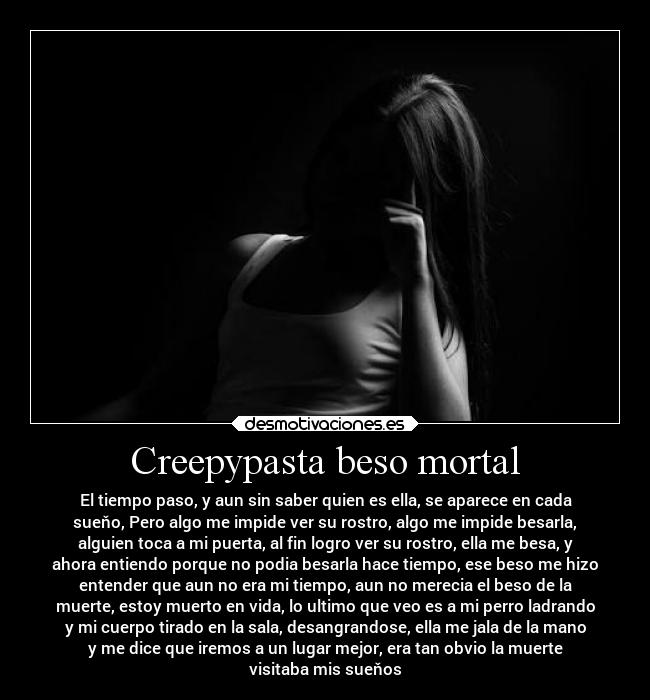 Creepypasta beso mortal - El tiempo paso, y aun sin saber quien es ella, se aparece en cada
sueňo, Pero algo me impide ver su rostro, algo me impide besarla,
alguien toca a mi puerta, al fin logro ver su rostro, ella me besa, y
ahora entiendo porque no podia besarla hace tiempo, ese beso me hizo
entender que aun no era mi tiempo, aun no merecia el beso de la
muerte, estoy muerto en vida, lo ultimo que veo es a mi perro ladrando
y mi cuerpo tirado en la sala, desangrandose, ella me jala de la mano
y me dice que iremos a un lugar mejor, era tan obvio la muerte
visitaba mis sueňos
