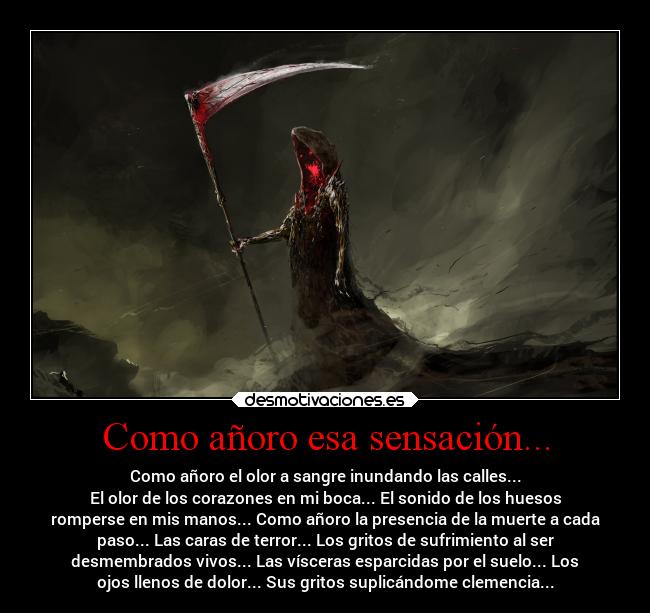 Como añoro esa sensación... - Como añoro el olor a sangre inundando las calles...
El olor de los corazones en mi boca... El sonido de los huesos
romperse en mis manos... Como añoro la presencia de la muerte a cada
paso... Las caras de terror... Los gritos de sufrimiento al ser
desmembrados vivos... Las vísceras esparcidas por el suelo... Los
ojos llenos de dolor... Sus gritos suplicándome clemencia...