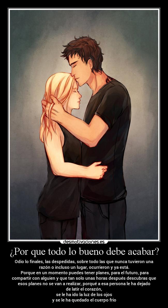 ¿Por que todo lo bueno debe acabar? - Odio lo finales, las despedidas, sobre todo las que nunca tuvieron una
razón o incluso un lugar, ocurrieron y ya está.
 Porque en un momento puedes tener planes, para el futuro, para
compartir con alguien y que tan solo unas horas después descubras que
esos planes no se van a realizar, porqué a esa persona le ha dejado
de latir el corazón,
se le ha ido la luz de los ojos
y se le ha quedado el cuerpo frio