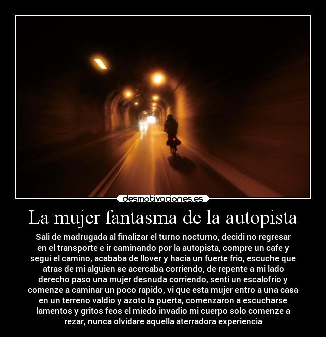 La mujer fantasma de la autopista - Sali de madrugada al finalizar el turno nocturno, decidi no regresar
en el transporte e ir caminando por la autopista, compre un cafe y
segui el camino, acababa de llover y hacia un fuerte frio, escuche que
atras de mi alguien se acercaba corriendo, de repente a mi lado
derecho paso una mujer desnuda corriendo, senti un escalofrio y
comenze a caminar un poco rapido, vi que esta mujer entro a una casa
en un terreno valdio y azoto la puerta, comenzaron a escucharse
lamentos y gritos feos el miedo invadio mi cuerpo solo comenze a
rezar, nunca olvidare aquella aterradora experiencia