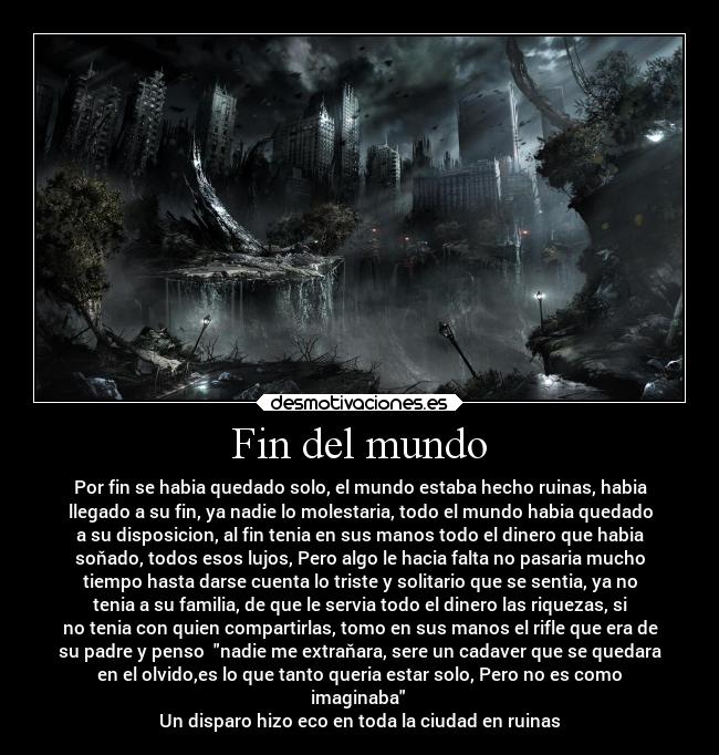 Fin del mundo - Por fin se habia quedado solo, el mundo estaba hecho ruinas, habia
llegado a su fin, ya nadie lo molestaria, todo el mundo habia quedado
a su disposicion, al fin tenia en sus manos todo el dinero que habia
soňado, todos esos lujos, Pero algo le hacia falta no pasaria mucho
tiempo hasta darse cuenta lo triste y solitario que se sentia, ya no
tenia a su familia, de que le servia todo el dinero las riquezas, si
no tenia con quien compartirlas, tomo en sus manos el rifle que era de
su padre y penso nadie me extraňara, sere un cadaver que se quedara
en el olvido,es lo que tanto queria estar solo, Pero no es como
imaginaba
Un disparo hizo eco en toda la ciudad en ruinas