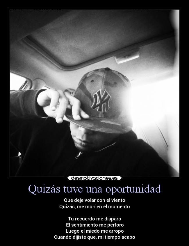 Quizás tuve una oportunidad - Que deje volar con el viento
Quizás, me morí en el momento

Tu recuerdo me disparo
El sentimiento me perforo
Luego el miedo me arropo
Cuando dijiste que, mi tiempo acabo
