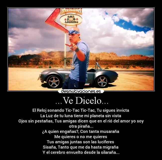 ...Ve Dicelo... - El Reloj sonando Tic-Tac Tic-Tac, Tu sigues invicta 
La Luz de tu luna tiene mi planeta sin vista 
Ojos sin pestañas, Tus amigas dicen que en el rió del amor yo soy
otra piraña...
¿A quien engañas?, Con tanta musaraña 
Me quieres o no me quieres 
Tus amigas juntas son las luciferes 
Sisaña, Tanto que me da hasta migraña 
Y el cerebro envuelto desde la silaraña...