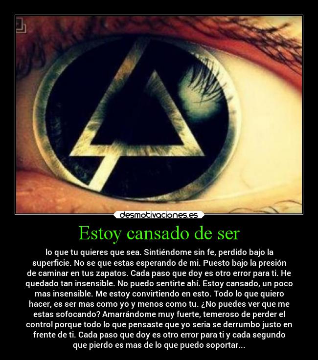 Estoy cansado de ser - lo que tu quieres que sea. Sintiéndome sin fe, perdido bajo la
superficie. No se que estas esperando de mi. Puesto bajo la presión
de caminar en tus zapatos. Cada paso que doy es otro error para ti. He
quedado tan insensible. No puedo sentirte ahí. Estoy cansado, un poco
mas insensible. Me estoy convirtiendo en esto. Todo lo que quiero
hacer, es ser mas como yo y menos como tu. ¿No puedes ver que me
estas sofocando? Amarrándome muy fuerte, temeroso de perder el
control porque todo lo que pensaste que yo seria se derrumbo justo en
frente de ti. Cada paso que doy es otro error para ti y cada segundo
que pierdo es mas de lo que puedo soportar...