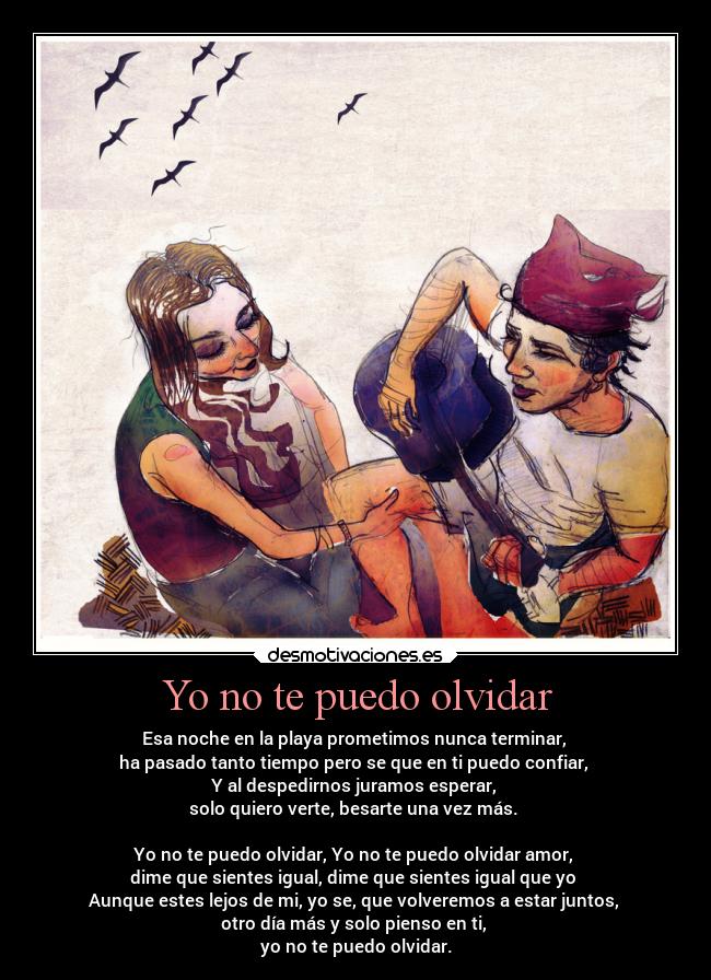 Yo no te puedo olvidar - Esa noche en la playa prometimos nunca terminar,
ha pasado tanto tiempo pero se que en ti puedo confiar,
Y al despedirnos juramos esperar,
solo quiero verte, besarte una vez más.
Yo no te puedo olvidar, Yo no te puedo olvidar amor,
dime que sientes igual, dime que sientes igual que yo
Aunque estes lejos de mi, yo se, que volveremos a estar juntos,
otro día más y solo pienso en ti,
yo no te puedo olvidar.