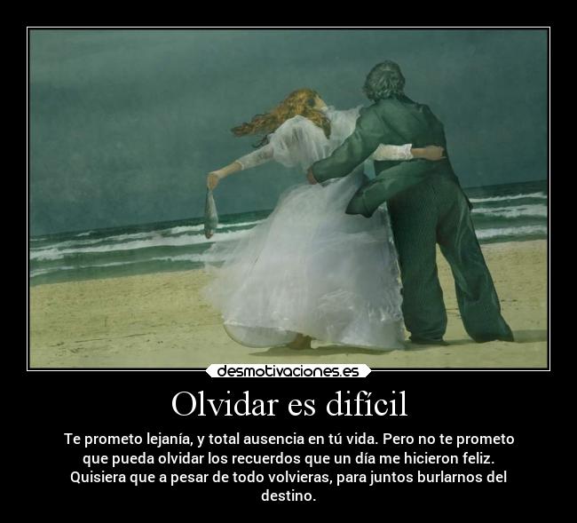 Olvidar es difícil - Te prometo lejanía, y total ausencia en tú vida. Pero no te prometo
que pueda olvidar los recuerdos que un día me hicieron feliz.
Quisiera que a pesar de todo volvieras, para juntos burlarnos del
destino.