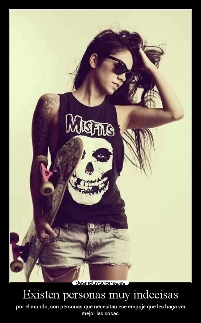 Existen personas muy indecisas - por el mundo, son personas que necesitan ese empuje que les haga ver
mejor las cosas.