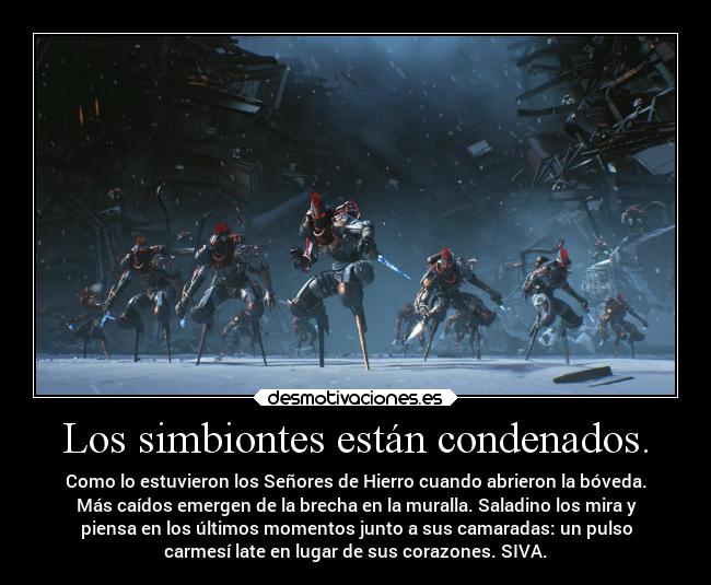 Los simbiontes están condenados. - Como lo estuvieron los Señores de Hierro cuando abrieron la bóveda.
Más caídos emergen de la brecha en la muralla. Saladino los mira y
piensa en los últimos momentos junto a sus camaradas: un pulso
carmesí late en lugar de sus corazones. SIVA.