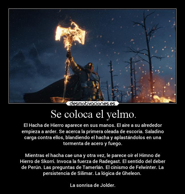 Se coloca el yelmo. - El Hacha de Hierro aparece en sus manos. El aire a su alrededor
empieza a arder. Se acerca la primera oleada de escoria. Saladino
carga contra ellos, blandiendo el hacha y aplastándolos en una
tormenta de acero y fuego.
Mientras el hacha cae una y otra vez, le parece oír el Himno de
Hierro de Skorri. Invoca la fuerza de Radegast. El sentido del deber
de Perún. Las preguntas de Tamerlán. El cinismo de Felwinter. La
persistencia de Silimar. La lógica de Gheleon.
La sonrisa de Jolder.