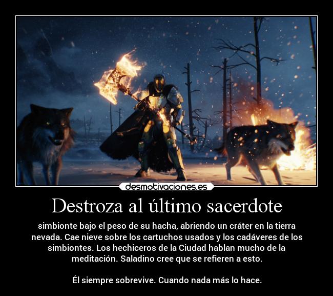 Destroza al último sacerdote - simbionte bajo el peso de su hacha, abriendo un cráter en la tierra
nevada. Cae nieve sobre los cartuchos usados y los cadáveres de los
simbiontes. Los hechiceros de la Ciudad hablan mucho de la
meditación. Saladino cree que se refieren a esto.
Él siempre sobrevive. Cuando nada más lo hace.