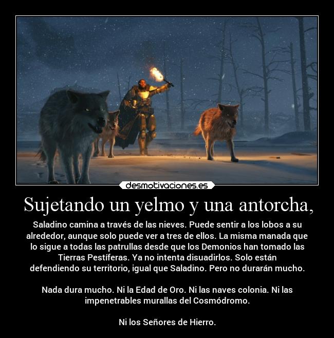 Sujetando un yelmo y una antorcha, - Saladino camina a través de las nieves. Puede sentir a los lobos a su
alrededor, aunque solo puede ver a tres de ellos. La misma manada que
lo sigue a todas las patrullas desde que los Demonios han tomado las
Tierras Pestíferas. Ya no intenta disuadirlos. Solo están
defendiendo su territorio, igual que Saladino. Pero no durarán mucho.
Nada dura mucho. Ni la Edad de Oro. Ni las naves colonia. Ni las
impenetrables murallas del Cosmódromo.
Ni los Señores de Hierro.