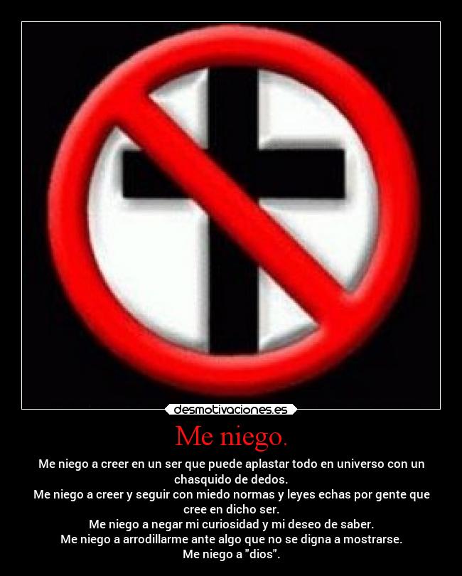Me niego. - Me niego a creer en un ser que puede aplastar todo en universo con un
chasquido de dedos.
Me niego a creer y seguir con miedo normas y leyes echas por gente que
cree en dicho ser.
Me niego a negar mi curiosidad y mi deseo de saber.
Me niego a arrodillarme ante algo que no se digna a mostrarse.
Me niego a dios.