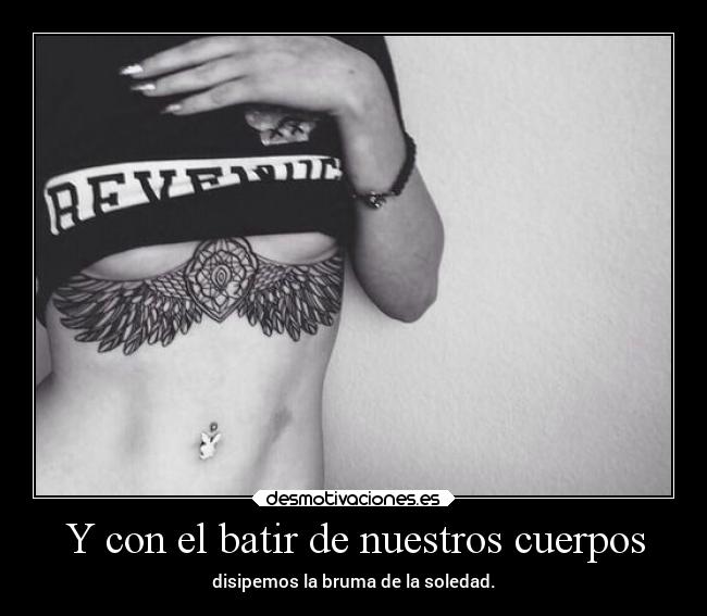 Y con el batir de nuestros cuerpos - disipemos la bruma de la soledad.