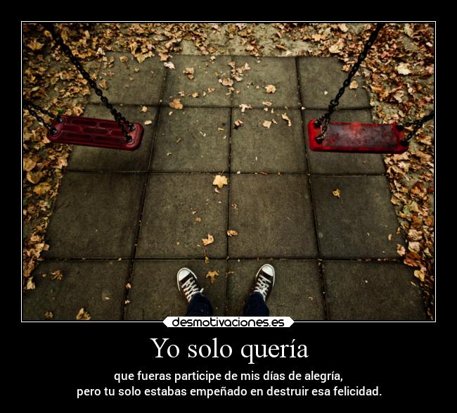 Yo solo quería - que fueras participe de mis días de alegría,
pero tu solo estabas empeñado en destruir esa felicidad.