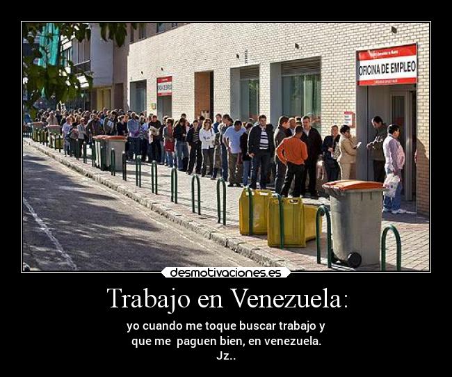 Trabajo en Venezuela: - yo cuando me toque buscar trabajo y
que me paguen bien, en venezuela.
Jz..