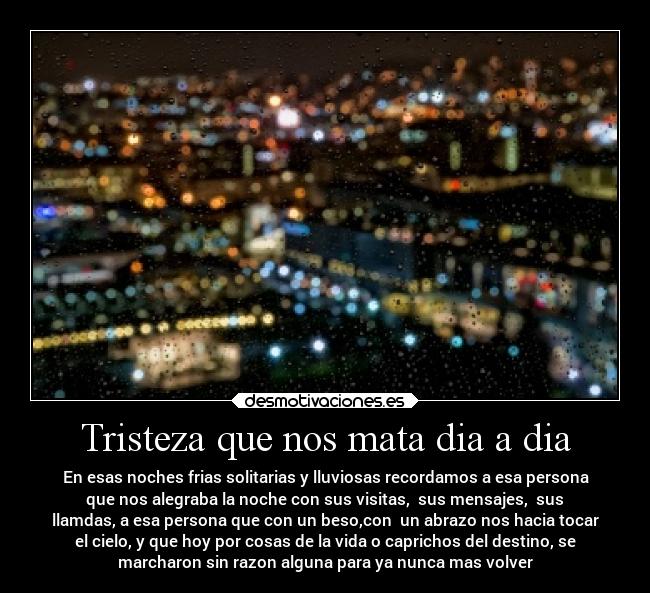 Tristeza que nos mata dia a dia - En esas noches frias solitarias y lluviosas recordamos a esa persona
que nos alegraba la noche con sus visitas,  sus mensajes,  sus
llamdas, a esa persona que con un beso,con  un abrazo nos hacia tocar
el cielo, y que hoy por cosas de la vida o caprichos del destino, se
marcharon sin razon alguna para ya nunca mas volver