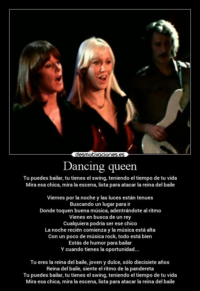 Dancing queen - Tu puedes bailar, tu tienes el swing, teniendo el tiempo de tu vida
Mira esa chica, mira la escena, lista para atacar la reina del baile
Viernes por la noche y las luces están tenues
Buscando un lugar para ir
Donde toquen buena música, adentrándote al ritmo
Vienes en busca de un rey
Cualquiera podría ser ese chico
La noche recién comienza y la música está alta
Con un poco de música rock, todo está bien
Estás de humor para bailar
Y cuando tienes la oportunidad...
Tu eres la reina del baile, joven y dulce, sólo diecisiete años
Reina del baile, siente el ritmo de la pandereta
Tu puedes bailar, tu tienes el swing, teniendo el tiempo de tu vida
Mira esa chica, mira la escena, lista para atacar la reina del baile