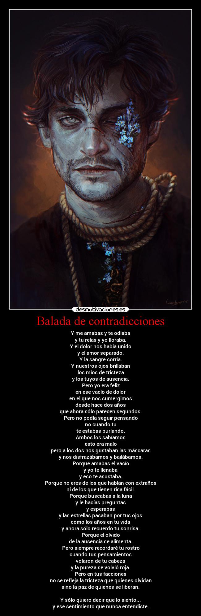 Balada de contradicciones - Y me amabas y te odiaba
y tu reías y yo lloraba.
Y el dolor nos había unido
y el amor separado.
Y la sangre corría.
Y nuestros ojos brillaban
los míos de tristeza
y los tuyos de ausencia.
Pero yo era feliz
en ese vacío de dolor
en el que nos sumergimos
desde hace dos años
que ahora sólo parecen segundos.
Pero no podía seguir pensando
no cuando tu
te estabas burlando.
Ambos los sabíamos
esto era malo
pero a los dos nos gustaban las máscaras
y nos disfrazábamos y bailábamos.
Porque amabas el vacío
y yo te llenaba
y eso te asustaba.
Porque no eres de los que hablan con extraños
ni de los que tienen risa fácil.
Porque buscabas a la luna
y le hacías preguntas
y esperabas
y las estrellas pasaban por tus ojos
como los años en tu vida
y ahora sólo recuerdo tu sonrisa.
Porque el olvido
de la ausencia se alimenta.
Pero siempre recordaré tu rostro
cuando tus pensamientos
volaron de tu cabeza
y la pureza se volvió roja.
Pero en tus facciones
no se refleja la tristeza que quienes olvidan
sino la paz de quienes se liberan.

Y sólo quiero decir que lo siento...
y ese sentimiento que nunca entendiste.