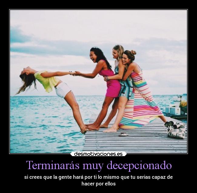Terminarás muy decepcionado - si crees que la gente hará por ti lo mismo que tu serias capaz de
hacer por ellos