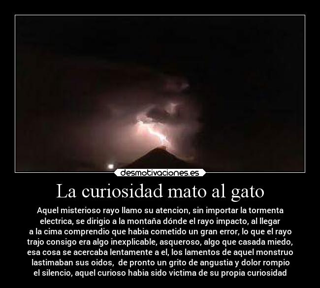 La curiosidad mato al gato - Aquel misterioso rayo llamo su atencion, sin importar la tormenta
electrica, se dirigio a la montaňa dónde el rayo impacto, al llegar
a la cima comprendio que habia cometido un gran error, lo que el rayo
trajo consigo era algo inexplicable, asqueroso, algo que casada miedo,
esa cosa se acercaba lentamente a el, los lamentos de aquel monstruo
lastimaban sus oidos, de pronto un grito de angustia y dolor rompio
el silencio, aquel curioso habia sido victima de su propia curiosidad