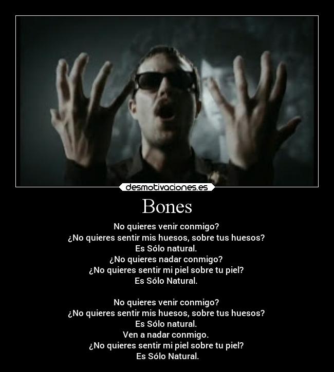 Bones - No quieres venir conmigo?
¿No quieres sentir mis huesos, sobre tus huesos?
Es Sólo natural.
¿No quieres nadar conmigo?
¿No quieres sentir mi piel sobre tu piel?
Es Sólo Natural.
No quieres venir conmigo?
¿No quieres sentir mis huesos, sobre tus huesos?
Es Sólo natural.
Ven a nadar conmigo.
¿No quieres sentir mi piel sobre tu piel?
Es Sólo Natural.