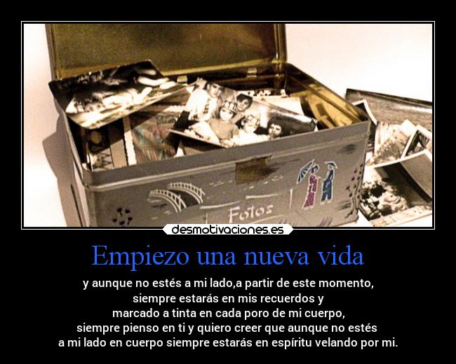 Empiezo una nueva vida - y aunque no estés a mi lado,a partir de este momento,
siempre estarás en mis recuerdos y
marcado a tinta en cada poro de mi cuerpo,
siempre pienso en ti y quiero creer que aunque no estés
a mi lado en cuerpo siempre estarás en espíritu velando por mi.
