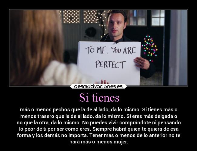 Si tienes - más o menos pechos que la de al lado, da lo mismo. Si tienes más o
menos trasero que la de al lado, da lo mismo. Si eres más delgada o
no que la otra, da lo mismo. No puedes vivir comprándote ni pensando
lo peor de ti por ser como eres. Siempre habrá quien te quiera de esa
forma y los demás no importa. Tener mas o menos de lo anterior no te
hará más o menos mujer.