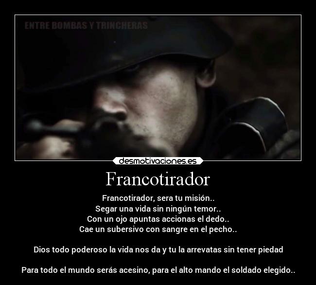 Francotirador - Francotirador, sera tu misión..
Segar una vida sin ningún temor..
Con un ojo apuntas accionas el dedo..
Cae un subersivo con sangre en el pecho..

Dios todo poderoso la vida nos da y tu la arrevatas sin tener piedad

Para todo el mundo serás acesino, para el alto mando el soldado elegido..