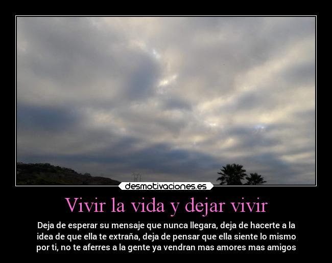 Vivir la vida y dejar vivir - Deja de esperar su mensaje que nunca llegara, deja de hacerte a la
idea de que ella te extraňa, deja de pensar que ella siente lo mismo
por ti, no te aferres a la gente ya vendran mas amores mas amigos