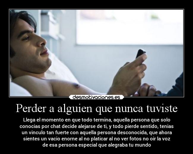 Perder a alguien que nunca tuviste - Llega el momento en que todo termina, aquella persona que solo
conocias por chat decide alejarse de ti, y todo pierde sentido, tenias
un vinculo tan fuerte con aquella persona desconocida, que ahora
sientes un vacio enorne al no platicar al no ver fotos no oir la voz
de esa persona especial que alegraba tu mundo