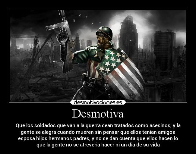 Desmotiva - Que los soldados que van a la guerra sean tratados como asesinos, y la
gente se alegra cuando mueren sin pensar que ellos tenian amigos
esposa hijos hermanos padres, y no se dan cuenta que ellos hacen lo
que la gente no se atreveria hacer ni un dia de su vida