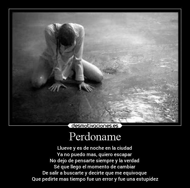 Perdoname - Llueve y es de noche en la ciudad
Ya no puedo mas, quiero escapar
No dejo de pensarte siempre y la verdad
Sé que llego el momento de cambiar
De salir a buscarte y decirte que me equivoque
Que pedirte mas tiempo fue un error y fue una estupidez