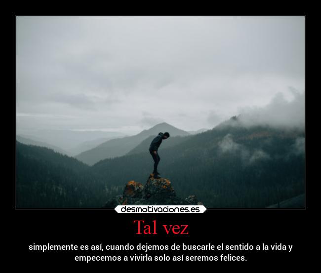 Tal vez - simplemente es así, cuando dejemos de buscarle el sentido a la vida y
empecemos a vivirla solo así seremos felices.