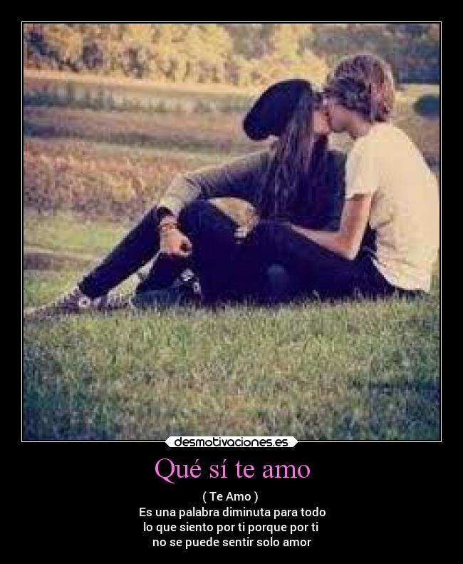 Qué sí te amo - ( Te Amo )
Es una palabra diminuta para todo
lo que siento por ti porque por ti
no se puede sentir solo amor