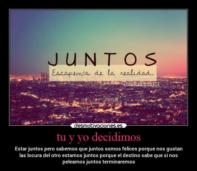 tu y yo decidimos - Estar juntos pero sabemos que juntos somos felices porque nos gustan
las locura del otro estamos juntos porque el destino sabe que si nos
peleamos juntos terminaremos