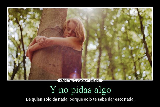 Y no pidas algo - De quien solo da nada, porque solo te sabe dar eso: nada.