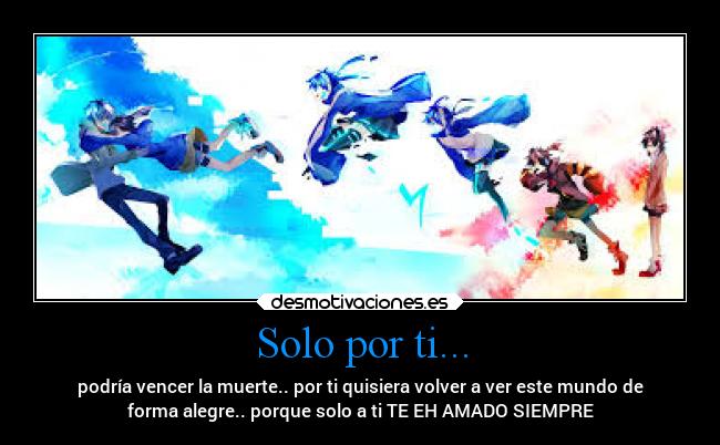Solo por ti... - podría vencer la muerte.. por ti quisiera volver a ver este mundo de
forma alegre.. porque solo a ti TE EH AMADO SIEMPRE