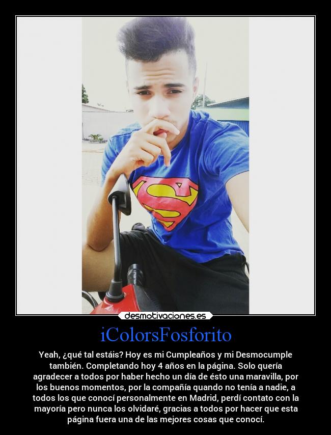 iColorsFosforito - Yeah, ¿qué tal estáis? Hoy es mi Cumpleaños y mi Desmocumple
también. Completando hoy 4 años en la página. Solo quería
agradecer a todos por haber hecho un día de ésto una maravilla, por
los buenos momentos, por la compañía quando no tenía a nadie, a
todos los que conocí personalmente en Madrid, perdí contato con la
mayoría pero nunca los olvidaré, gracias a todos por hacer que esta
página fuera una de las mejores cosas que conocí.