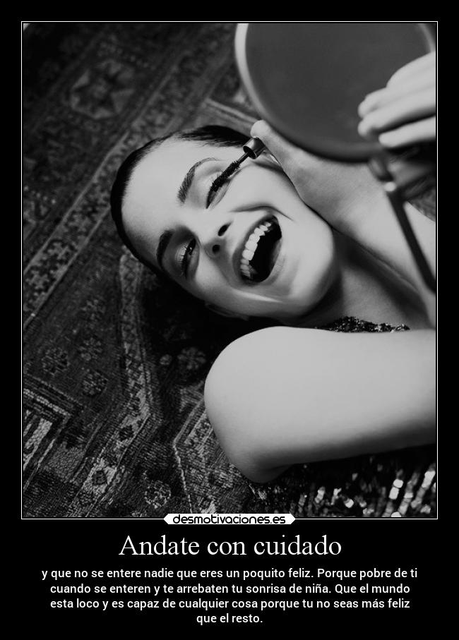 Andate con cuidado - y que no se entere nadie que eres un poquito feliz. Porque pobre de ti
cuando se enteren y te arrebaten tu sonrisa de niña. Que el mundo
esta loco y es capaz de cualquier cosa porque tu no seas más feliz
que el resto.