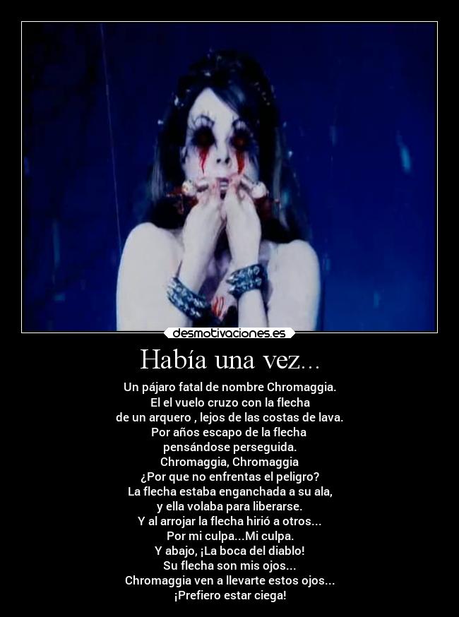 Había una vez... - Un pájaro fatal de nombre Chromaggia.
El el vuelo cruzo con la flecha
de un arquero , lejos de las costas de lava.
Por años escapo de la flecha
pensándose perseguida.
Chromaggia, Chromaggia
¿Por que no enfrentas el peligro?
La flecha estaba enganchada a su ala,
y ella volaba para liberarse.
Y al arrojar la flecha hirió a otros...
Por mi culpa...Mi culpa.
Y abajo, ¡La boca del diablo!
Su flecha son mis ojos...
Chromaggia ven a llevarte estos ojos...
¡Prefiero estar ciega!
