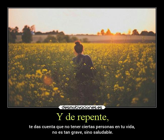 Y de repente, - te das cuenta que no tener ciertas personas en tu vida,
 no es tan grave, sino saludable.