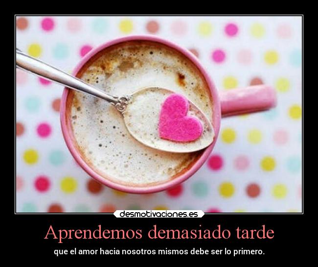 Aprendemos demasiado tarde - que el amor hacia nosotros mismos debe ser lo primero.