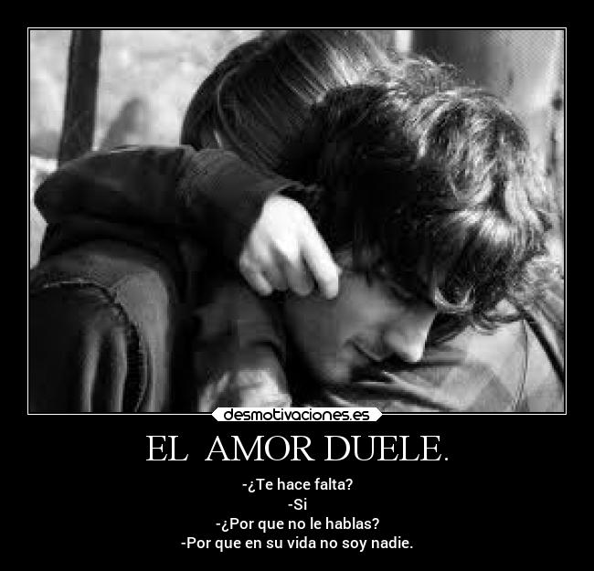 EL AMOR DUELE. - -¿Te hace falta?
-Si
-¿Por que no le hablas?
-Por que en su vida no soy nadie.