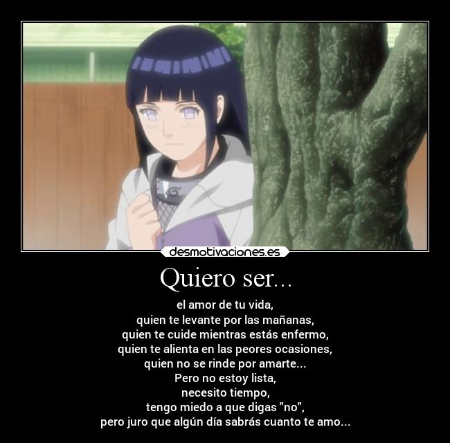 Quiero ser... - el amor de tu vida,
quien te levante por las mañanas,
quien te cuide mientras estás enfermo,
quien te alienta en las peores ocasiones,
quien no se rinde por amarte...
Pero no estoy lista,
necesito tiempo,
tengo miedo a que digas no,
pero juro que algún día sabrás cuanto te amo...